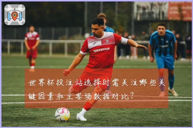 世界杯投注站选择时需关注哪些关键因素和主客场数据对比？