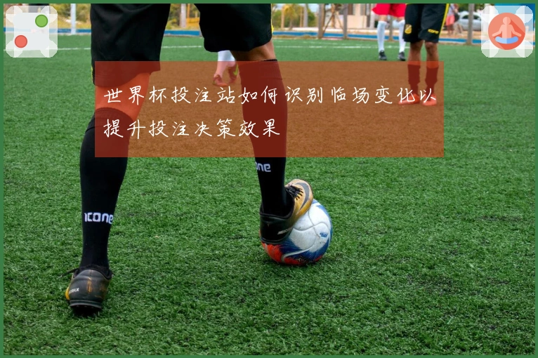 世界杯投注站如何识别临场变化以提升投注决策效果