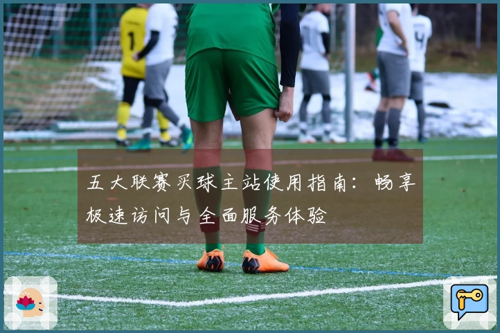 五大联赛买球主站使用指南：畅享极速访问与全面服务体验